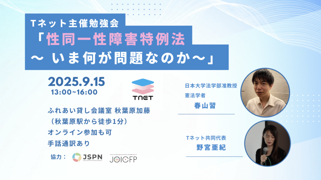 Tネット主催勉強会
「性同一性障害特例法
～ いま何が問題なのか～」
ふれあい貸し会議室 秋葉原加藤
（秋葉原駅から徒歩1分）
オンライン参加も可
手話通訳あり
 　日本大学法学部准教授
 　憲法学者春山習、Tネット共同代表野宮亜紀